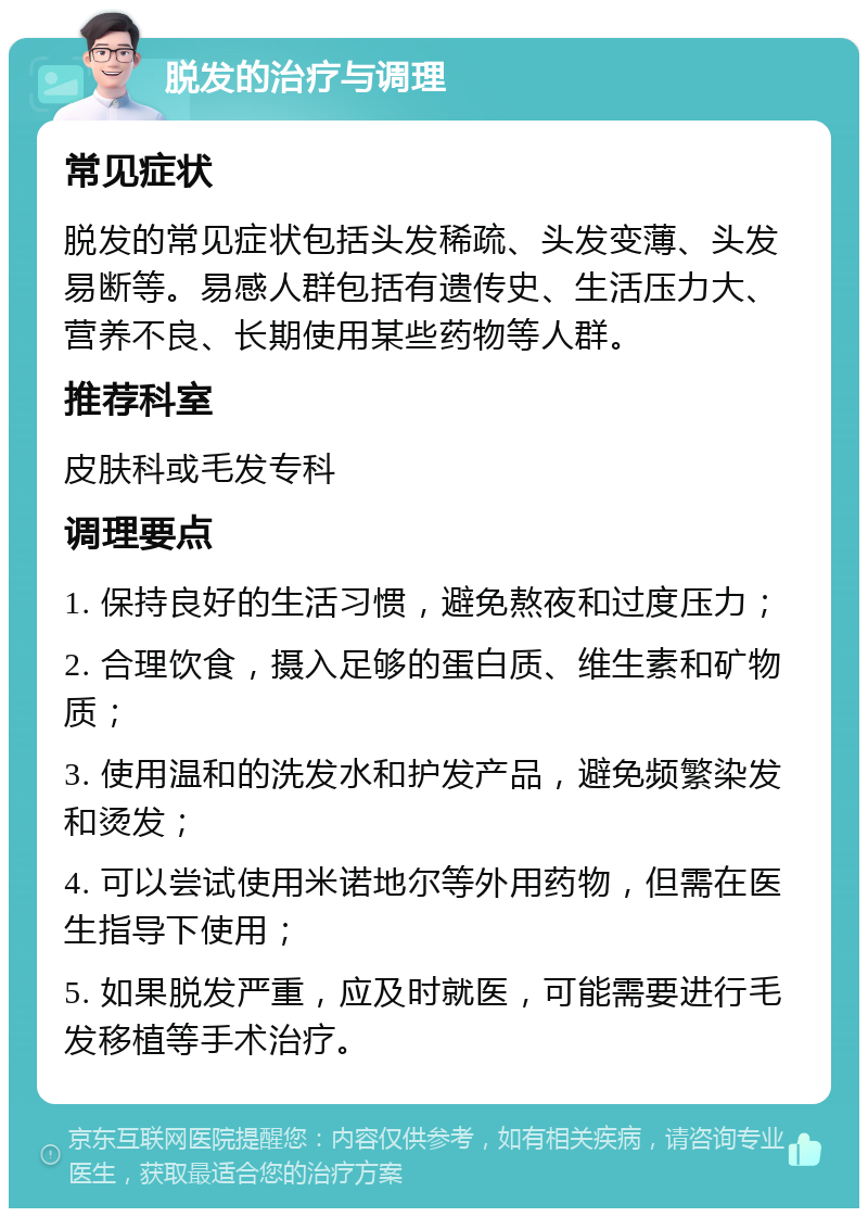 脱发的治疗与调理 常见症状 脱发的常见症状包括头发稀疏、头发变薄、头发易断等。易感人群包括有遗传史、生活压力大、营养不良、长期使用某些药物等人群。 推荐科室 皮肤科或毛发专科 调理要点 1. 保持良好的生活习惯，避免熬夜和过度压力； 2. 合理饮食，摄入足够的蛋白质、维生素和矿物质； 3. 使用温和的洗发水和护发产品，避免频繁染发和烫发； 4. 可以尝试使用米诺地尔等外用药物，但需在医生指导下使用； 5. 如果脱发严重，应及时就医，可能需要进行毛发移植等手术治疗。