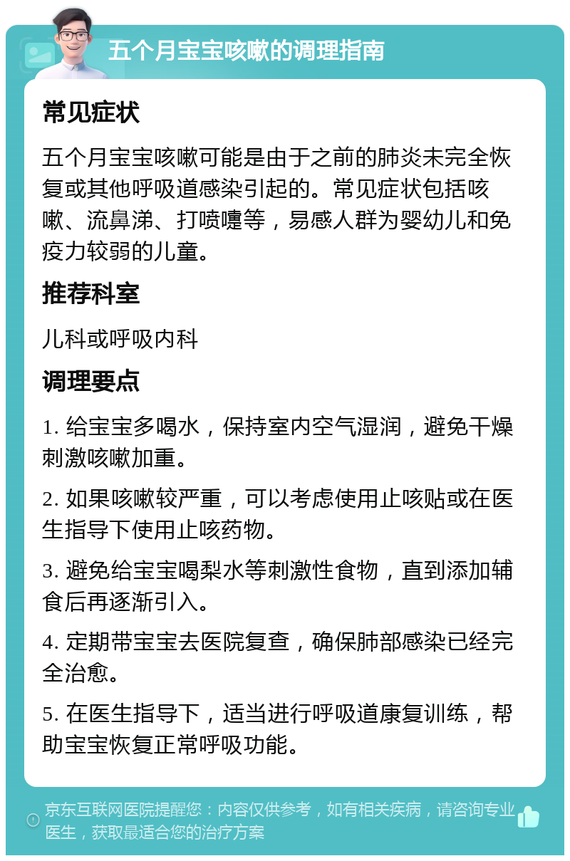 五个月宝宝咳嗽的调理指南 常见症状 五个月宝宝咳嗽可能是由于之前的肺炎未完全恢复或其他呼吸道感染引起的。常见症状包括咳嗽、流鼻涕、打喷嚏等，易感人群为婴幼儿和免疫力较弱的儿童。 推荐科室 儿科或呼吸内科 调理要点 1. 给宝宝多喝水，保持室内空气湿润，避免干燥刺激咳嗽加重。 2. 如果咳嗽较严重，可以考虑使用止咳贴或在医生指导下使用止咳药物。 3. 避免给宝宝喝梨水等刺激性食物，直到添加辅食后再逐渐引入。 4. 定期带宝宝去医院复查，确保肺部感染已经完全治愈。 5. 在医生指导下，适当进行呼吸道康复训练，帮助宝宝恢复正常呼吸功能。