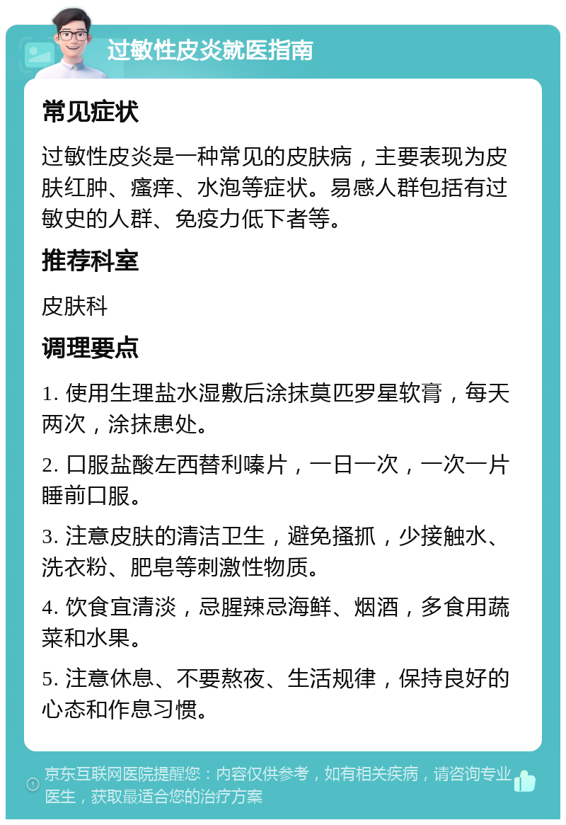 过敏性皮炎就医指南 常见症状 过敏性皮炎是一种常见的皮肤病，主要表现为皮肤红肿、瘙痒、水泡等症状。易感人群包括有过敏史的人群、免疫力低下者等。 推荐科室 皮肤科 调理要点 1. 使用生理盐水湿敷后涂抹莫匹罗星软膏，每天两次，涂抹患处。 2. 口服盐酸左西替利嗪片，一日一次，一次一片睡前口服。 3. 注意皮肤的清洁卫生，避免搔抓，少接触水、洗衣粉、肥皂等刺激性物质。 4. 饮食宜清淡，忌腥辣忌海鲜、烟酒，多食用蔬菜和水果。 5. 注意休息、不要熬夜、生活规律，保持良好的心态和作息习惯。