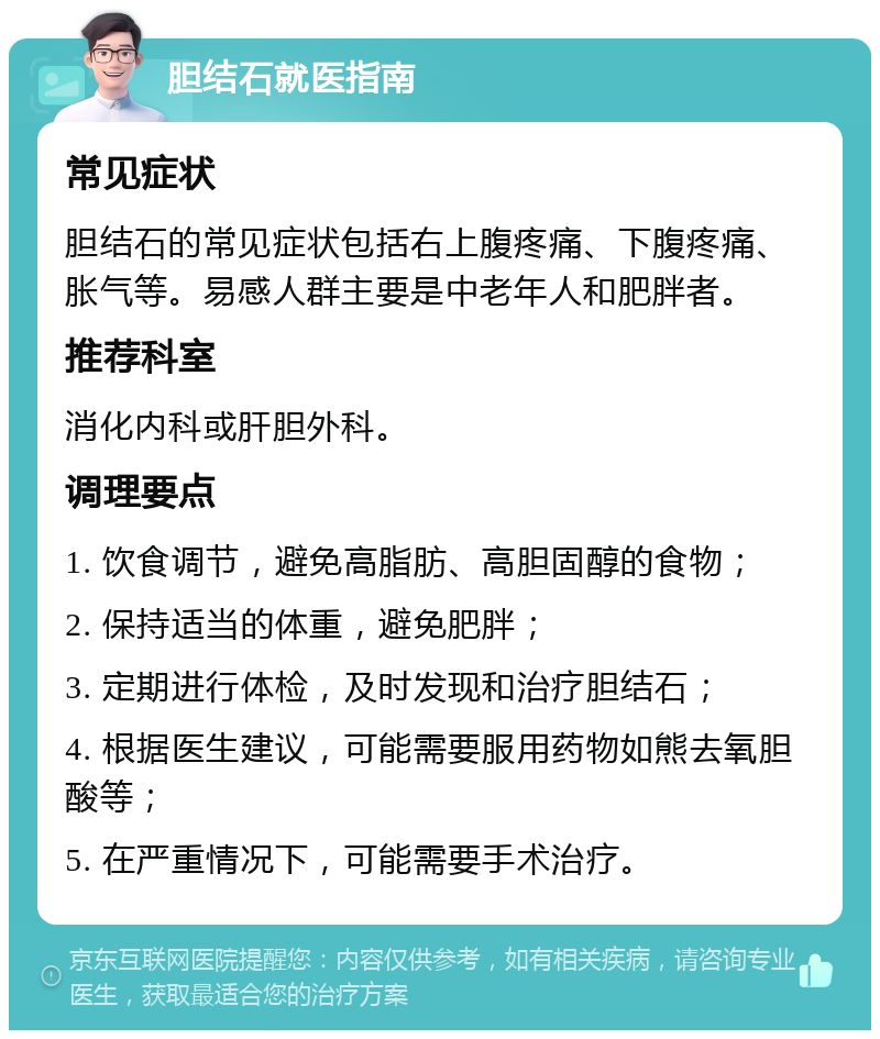 胆结石就医指南 常见症状 胆结石的常见症状包括右上腹疼痛、下腹疼痛、胀气等。易感人群主要是中老年人和肥胖者。 推荐科室 消化内科或肝胆外科。 调理要点 1. 饮食调节，避免高脂肪、高胆固醇的食物； 2. 保持适当的体重，避免肥胖； 3. 定期进行体检，及时发现和治疗胆结石； 4. 根据医生建议，可能需要服用药物如熊去氧胆酸等； 5. 在严重情况下，可能需要手术治疗。