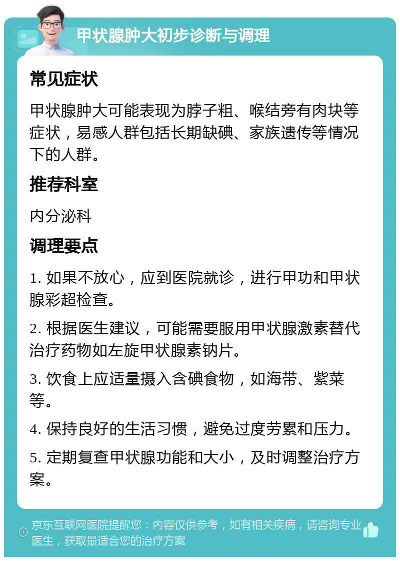 甲状腺肿大初步诊断与调理 常见症状 甲状腺肿大可能表现为脖子粗、喉结旁有肉块等症状，易感人群包括长期缺碘、家族遗传等情况下的人群。 推荐科室 内分泌科 调理要点 1. 如果不放心，应到医院就诊，进行甲功和甲状腺彩超检查。 2. 根据医生建议，可能需要服用甲状腺激素替代治疗药物如左旋甲状腺素钠片。 3. 饮食上应适量摄入含碘食物，如海带、紫菜等。 4. 保持良好的生活习惯，避免过度劳累和压力。 5. 定期复查甲状腺功能和大小，及时调整治疗方案。