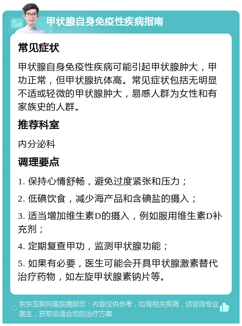 甲状腺自身免疫性疾病指南 常见症状 甲状腺自身免疫性疾病可能引起甲状腺肿大，甲功正常，但甲状腺抗体高。常见症状包括无明显不适或轻微的甲状腺肿大，易感人群为女性和有家族史的人群。 推荐科室 内分泌科 调理要点 1. 保持心情舒畅，避免过度紧张和压力； 2. 低碘饮食，减少海产品和含碘盐的摄入； 3. 适当增加维生素D的摄入，例如服用维生素D补充剂； 4. 定期复查甲功，监测甲状腺功能； 5. 如果有必要，医生可能会开具甲状腺激素替代治疗药物，如左旋甲状腺素钠片等。