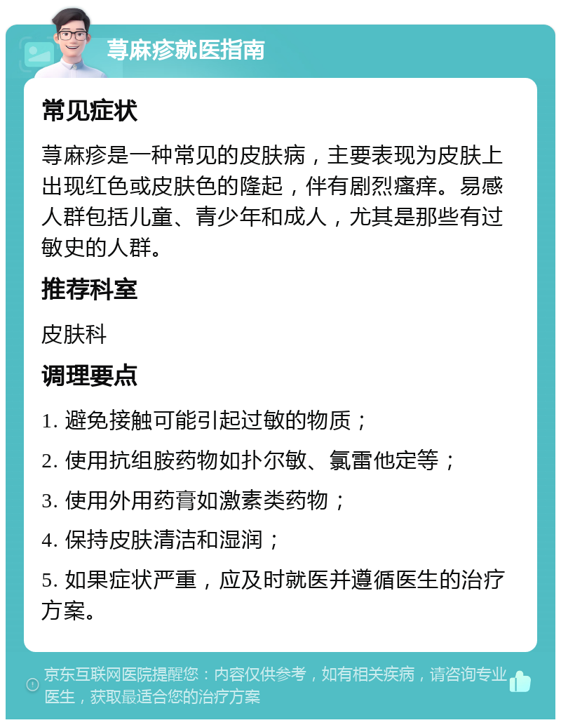 荨麻疹就医指南 常见症状 荨麻疹是一种常见的皮肤病，主要表现为皮肤上出现红色或皮肤色的隆起，伴有剧烈瘙痒。易感人群包括儿童、青少年和成人，尤其是那些有过敏史的人群。 推荐科室 皮肤科 调理要点 1. 避免接触可能引起过敏的物质； 2. 使用抗组胺药物如扑尔敏、氯雷他定等； 3. 使用外用药膏如激素类药物； 4. 保持皮肤清洁和湿润； 5. 如果症状严重，应及时就医并遵循医生的治疗方案。