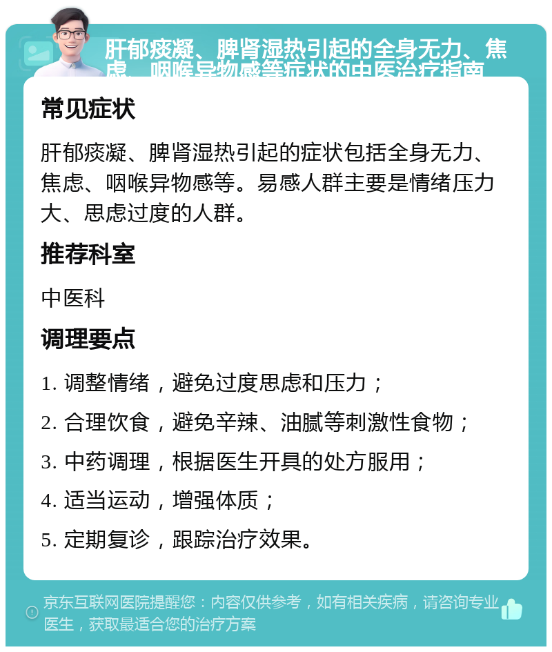 肝郁痰凝、脾肾湿热引起的全身无力、焦虑、咽喉异物感等症状的中医治疗指南 常见症状 肝郁痰凝、脾肾湿热引起的症状包括全身无力、焦虑、咽喉异物感等。易感人群主要是情绪压力大、思虑过度的人群。 推荐科室 中医科 调理要点 1. 调整情绪，避免过度思虑和压力； 2. 合理饮食，避免辛辣、油腻等刺激性食物； 3. 中药调理，根据医生开具的处方服用； 4. 适当运动，增强体质； 5. 定期复诊，跟踪治疗效果。