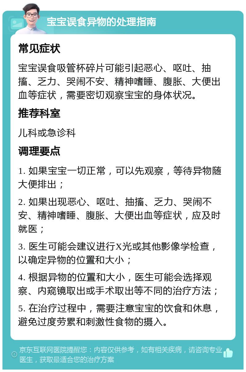 宝宝误食异物的处理指南 常见症状 宝宝误食吸管杯碎片可能引起恶心、呕吐、抽搐、乏力、哭闹不安、精神嗜睡、腹胀、大便出血等症状，需要密切观察宝宝的身体状况。 推荐科室 儿科或急诊科 调理要点 1. 如果宝宝一切正常，可以先观察，等待异物随大便排出； 2. 如果出现恶心、呕吐、抽搐、乏力、哭闹不安、精神嗜睡、腹胀、大便出血等症状，应及时就医； 3. 医生可能会建议进行X光或其他影像学检查，以确定异物的位置和大小； 4. 根据异物的位置和大小，医生可能会选择观察、内窥镜取出或手术取出等不同的治疗方法； 5. 在治疗过程中，需要注意宝宝的饮食和休息，避免过度劳累和刺激性食物的摄入。