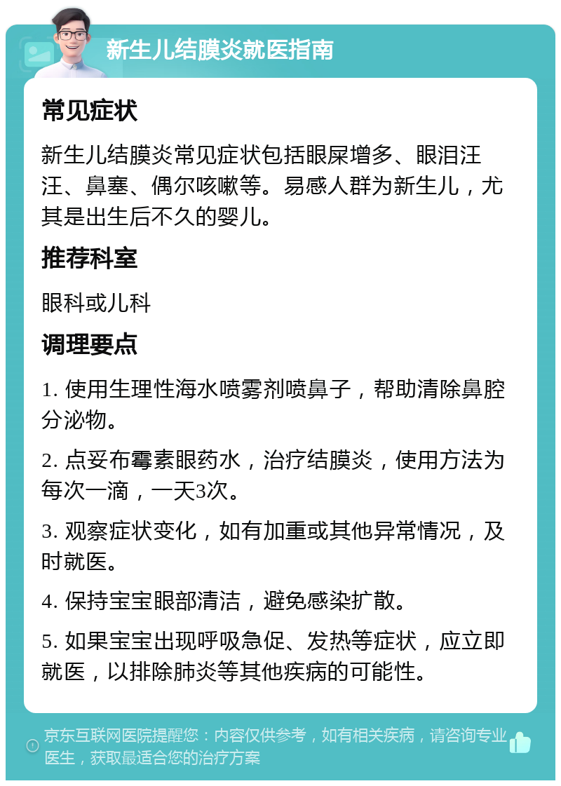 新生儿结膜炎就医指南 常见症状 新生儿结膜炎常见症状包括眼屎增多、眼泪汪汪、鼻塞、偶尔咳嗽等。易感人群为新生儿，尤其是出生后不久的婴儿。 推荐科室 眼科或儿科 调理要点 1. 使用生理性海水喷雾剂喷鼻子，帮助清除鼻腔分泌物。 2. 点妥布霉素眼药水，治疗结膜炎，使用方法为每次一滴，一天3次。 3. 观察症状变化，如有加重或其他异常情况，及时就医。 4. 保持宝宝眼部清洁，避免感染扩散。 5. 如果宝宝出现呼吸急促、发热等症状，应立即就医，以排除肺炎等其他疾病的可能性。