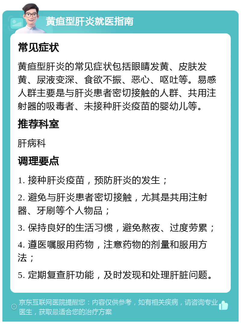 黄疸型肝炎就医指南 常见症状 黄疸型肝炎的常见症状包括眼睛发黄、皮肤发黄、尿液变深、食欲不振、恶心、呕吐等。易感人群主要是与肝炎患者密切接触的人群、共用注射器的吸毒者、未接种肝炎疫苗的婴幼儿等。 推荐科室 肝病科 调理要点 1. 接种肝炎疫苗，预防肝炎的发生； 2. 避免与肝炎患者密切接触，尤其是共用注射器、牙刷等个人物品； 3. 保持良好的生活习惯，避免熬夜、过度劳累； 4. 遵医嘱服用药物，注意药物的剂量和服用方法； 5. 定期复查肝功能，及时发现和处理肝脏问题。