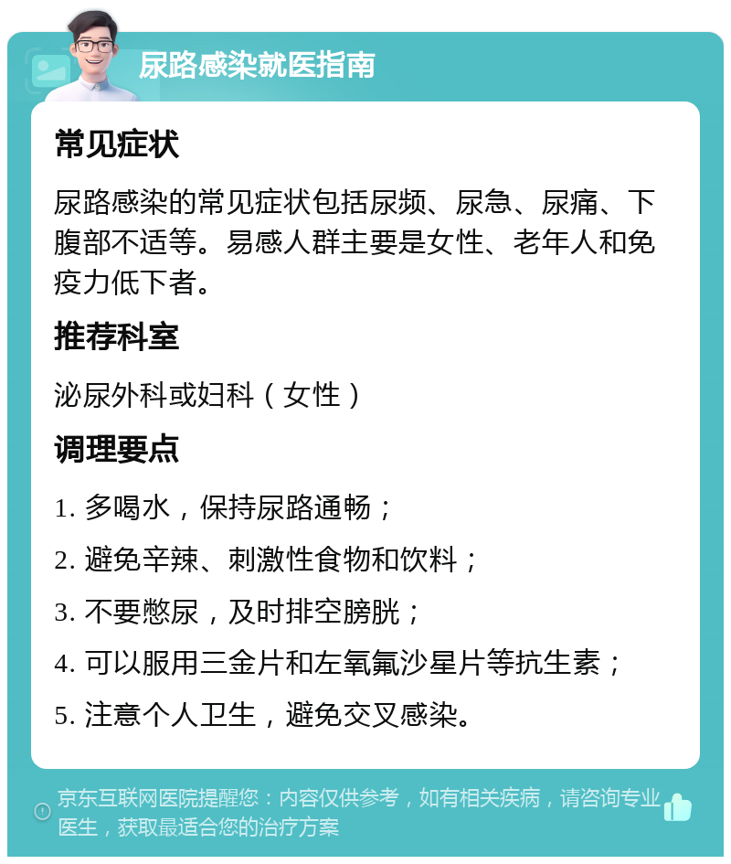 尿路感染就医指南 常见症状 尿路感染的常见症状包括尿频、尿急、尿痛、下腹部不适等。易感人群主要是女性、老年人和免疫力低下者。 推荐科室 泌尿外科或妇科（女性） 调理要点 1. 多喝水，保持尿路通畅； 2. 避免辛辣、刺激性食物和饮料； 3. 不要憋尿，及时排空膀胱； 4. 可以服用三金片和左氧氟沙星片等抗生素； 5. 注意个人卫生，避免交叉感染。