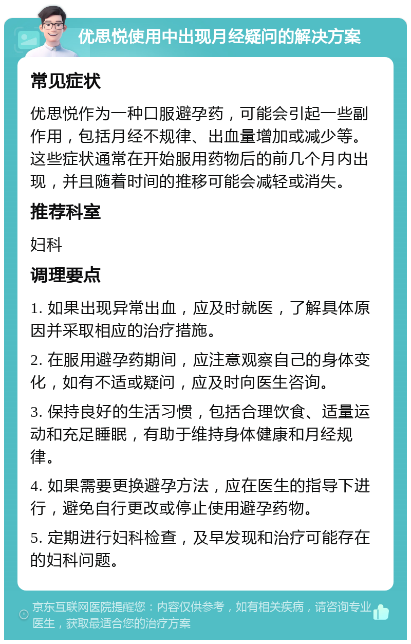 优思悦使用中出现月经疑问的解决方案 常见症状 优思悦作为一种口服避孕药，可能会引起一些副作用，包括月经不规律、出血量增加或减少等。这些症状通常在开始服用药物后的前几个月内出现，并且随着时间的推移可能会减轻或消失。 推荐科室 妇科 调理要点 1. 如果出现异常出血，应及时就医，了解具体原因并采取相应的治疗措施。 2. 在服用避孕药期间，应注意观察自己的身体变化，如有不适或疑问，应及时向医生咨询。 3. 保持良好的生活习惯，包括合理饮食、适量运动和充足睡眠，有助于维持身体健康和月经规律。 4. 如果需要更换避孕方法，应在医生的指导下进行，避免自行更改或停止使用避孕药物。 5. 定期进行妇科检查，及早发现和治疗可能存在的妇科问题。