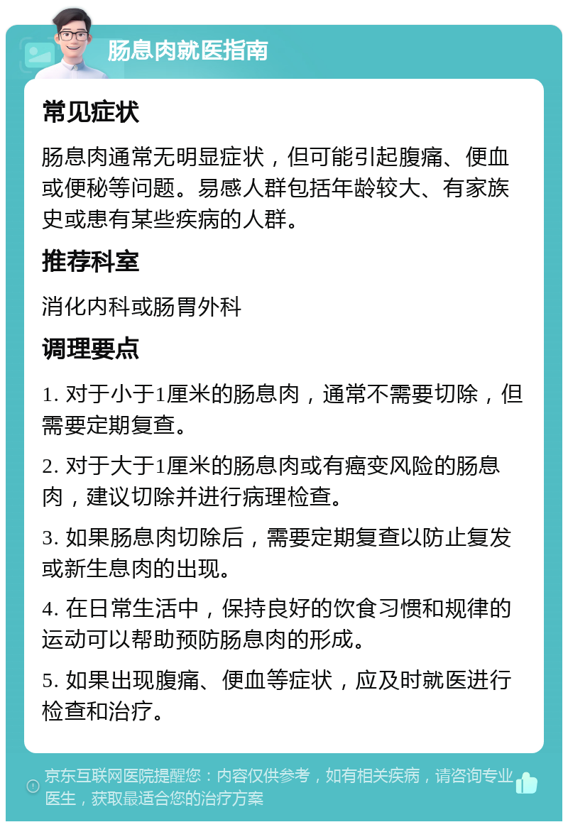 肠息肉就医指南 常见症状 肠息肉通常无明显症状，但可能引起腹痛、便血或便秘等问题。易感人群包括年龄较大、有家族史或患有某些疾病的人群。 推荐科室 消化内科或肠胃外科 调理要点 1. 对于小于1厘米的肠息肉，通常不需要切除，但需要定期复查。 2. 对于大于1厘米的肠息肉或有癌变风险的肠息肉，建议切除并进行病理检查。 3. 如果肠息肉切除后，需要定期复查以防止复发或新生息肉的出现。 4. 在日常生活中，保持良好的饮食习惯和规律的运动可以帮助预防肠息肉的形成。 5. 如果出现腹痛、便血等症状，应及时就医进行检查和治疗。