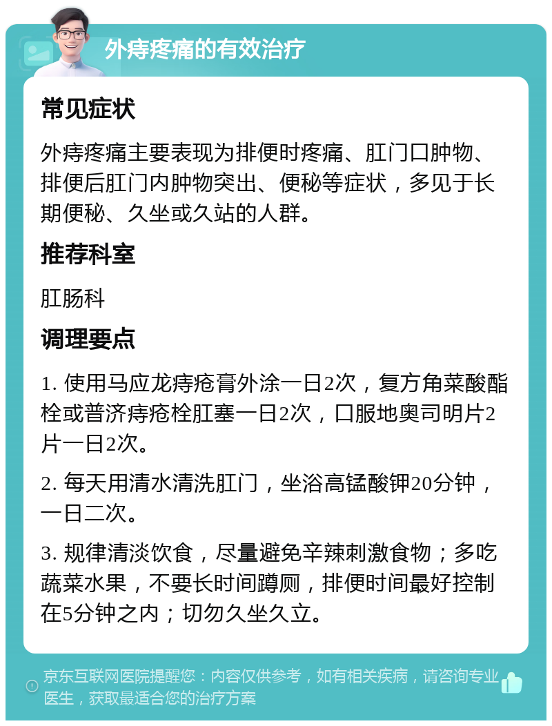 外痔疼痛的有效治疗 常见症状 外痔疼痛主要表现为排便时疼痛、肛门口肿物、排便后肛门内肿物突出、便秘等症状，多见于长期便秘、久坐或久站的人群。 推荐科室 肛肠科 调理要点 1. 使用马应龙痔疮膏外涂一日2次，复方角菜酸酯栓或普济痔疮栓肛塞一日2次，口服地奥司明片2片一日2次。 2. 每天用清水清洗肛门，坐浴高锰酸钾20分钟，一日二次。 3. 规律清淡饮食，尽量避免辛辣刺激食物；多吃蔬菜水果，不要长时间蹲厕，排便时间最好控制在5分钟之内；切勿久坐久立。