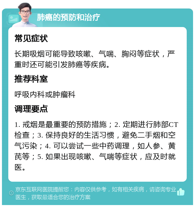 肺癌的预防和治疗 常见症状 长期吸烟可能导致咳嗽、气喘、胸闷等症状，严重时还可能引发肺癌等疾病。 推荐科室 呼吸内科或肿瘤科 调理要点 1. 戒烟是最重要的预防措施；2. 定期进行肺部CT检查；3. 保持良好的生活习惯，避免二手烟和空气污染；4. 可以尝试一些中药调理，如人参、黄芪等；5. 如果出现咳嗽、气喘等症状，应及时就医。