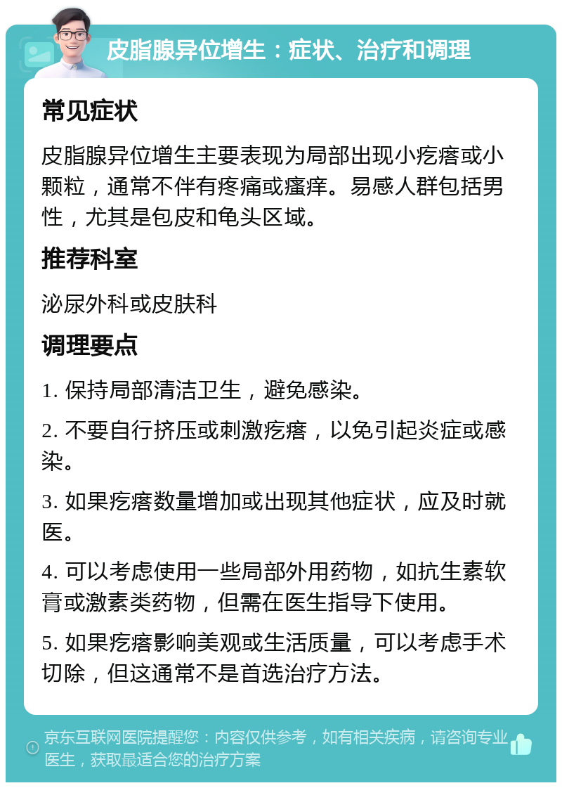 皮脂腺异位增生：症状、治疗和调理 常见症状 皮脂腺异位增生主要表现为局部出现小疙瘩或小颗粒，通常不伴有疼痛或瘙痒。易感人群包括男性，尤其是包皮和龟头区域。 推荐科室 泌尿外科或皮肤科 调理要点 1. 保持局部清洁卫生，避免感染。 2. 不要自行挤压或刺激疙瘩，以免引起炎症或感染。 3. 如果疙瘩数量增加或出现其他症状，应及时就医。 4. 可以考虑使用一些局部外用药物，如抗生素软膏或激素类药物，但需在医生指导下使用。 5. 如果疙瘩影响美观或生活质量，可以考虑手术切除，但这通常不是首选治疗方法。