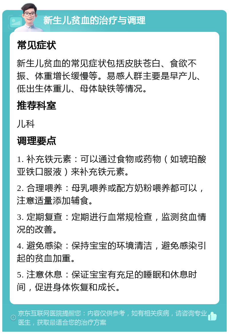 新生儿贫血的治疗与调理 常见症状 新生儿贫血的常见症状包括皮肤苍白、食欲不振、体重增长缓慢等。易感人群主要是早产儿、低出生体重儿、母体缺铁等情况。 推荐科室 儿科 调理要点 1. 补充铁元素：可以通过食物或药物（如琥珀酸亚铁口服液）来补充铁元素。 2. 合理喂养：母乳喂养或配方奶粉喂养都可以，注意适量添加辅食。 3. 定期复查：定期进行血常规检查，监测贫血情况的改善。 4. 避免感染：保持宝宝的环境清洁，避免感染引起的贫血加重。 5. 注意休息：保证宝宝有充足的睡眠和休息时间，促进身体恢复和成长。