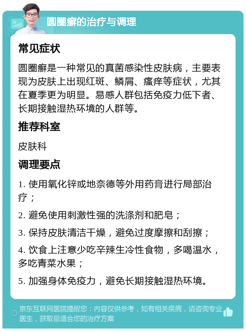 圆圈癣的治疗与调理 常见症状 圆圈癣是一种常见的真菌感染性皮肤病，主要表现为皮肤上出现红斑、鳞屑、瘙痒等症状，尤其在夏季更为明显。易感人群包括免疫力低下者、长期接触湿热环境的人群等。 推荐科室 皮肤科 调理要点 1. 使用氧化锌或地奈德等外用药膏进行局部治疗； 2. 避免使用刺激性强的洗涤剂和肥皂； 3. 保持皮肤清洁干燥，避免过度摩擦和刮擦； 4. 饮食上注意少吃辛辣生冷性食物，多喝温水，多吃青菜水果； 5. 加强身体免疫力，避免长期接触湿热环境。