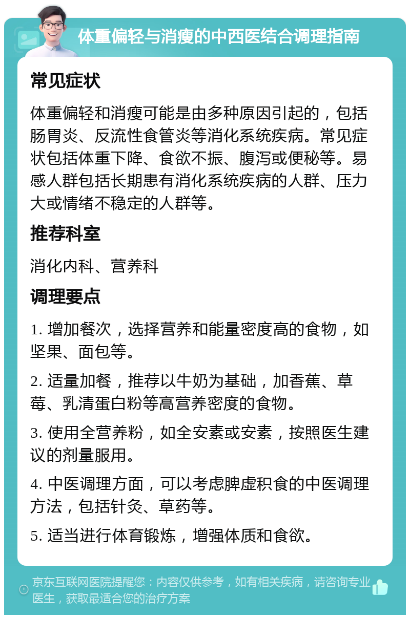 体重偏轻与消瘦的中西医结合调理指南 常见症状 体重偏轻和消瘦可能是由多种原因引起的，包括肠胃炎、反流性食管炎等消化系统疾病。常见症状包括体重下降、食欲不振、腹泻或便秘等。易感人群包括长期患有消化系统疾病的人群、压力大或情绪不稳定的人群等。 推荐科室 消化内科、营养科 调理要点 1. 增加餐次，选择营养和能量密度高的食物，如坚果、面包等。 2. 适量加餐，推荐以牛奶为基础，加香蕉、草莓、乳清蛋白粉等高营养密度的食物。 3. 使用全营养粉，如全安素或安素，按照医生建议的剂量服用。 4. 中医调理方面，可以考虑脾虚积食的中医调理方法，包括针灸、草药等。 5. 适当进行体育锻炼，增强体质和食欲。