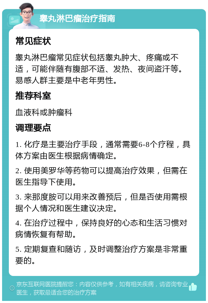 睾丸淋巴瘤治疗指南 常见症状 睾丸淋巴瘤常见症状包括睾丸肿大、疼痛或不适，可能伴随有腹部不适、发热、夜间盗汗等。易感人群主要是中老年男性。 推荐科室 血液科或肿瘤科 调理要点 1. 化疗是主要治疗手段，通常需要6-8个疗程，具体方案由医生根据病情确定。 2. 使用美罗华等药物可以提高治疗效果，但需在医生指导下使用。 3. 来那度胺可以用来改善预后，但是否使用需根据个人情况和医生建议决定。 4. 在治疗过程中，保持良好的心态和生活习惯对病情恢复有帮助。 5. 定期复查和随访，及时调整治疗方案是非常重要的。