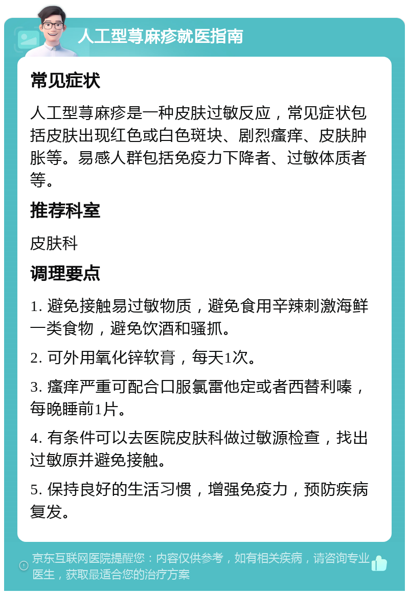 人工型荨麻疹就医指南 常见症状 人工型荨麻疹是一种皮肤过敏反应，常见症状包括皮肤出现红色或白色斑块、剧烈瘙痒、皮肤肿胀等。易感人群包括免疫力下降者、过敏体质者等。 推荐科室 皮肤科 调理要点 1. 避免接触易过敏物质，避免食用辛辣刺激海鲜一类食物，避免饮酒和骚抓。 2. 可外用氧化锌软膏，每天1次。 3. 瘙痒严重可配合口服氯雷他定或者西替利嗪，每晚睡前1片。 4. 有条件可以去医院皮肤科做过敏源检查，找出过敏原并避免接触。 5. 保持良好的生活习惯，增强免疫力，预防疾病复发。