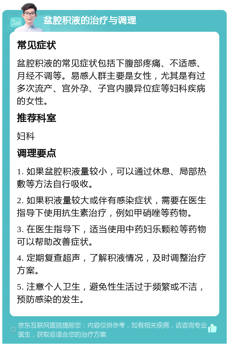 盆腔积液的治疗与调理 常见症状 盆腔积液的常见症状包括下腹部疼痛、不适感、月经不调等。易感人群主要是女性，尤其是有过多次流产、宫外孕、子宫内膜异位症等妇科疾病的女性。 推荐科室 妇科 调理要点 1. 如果盆腔积液量较小，可以通过休息、局部热敷等方法自行吸收。 2. 如果积液量较大或伴有感染症状，需要在医生指导下使用抗生素治疗，例如甲硝唑等药物。 3. 在医生指导下，适当使用中药妇乐颗粒等药物可以帮助改善症状。 4. 定期复查超声，了解积液情况，及时调整治疗方案。 5. 注意个人卫生，避免性生活过于频繁或不洁，预防感染的发生。