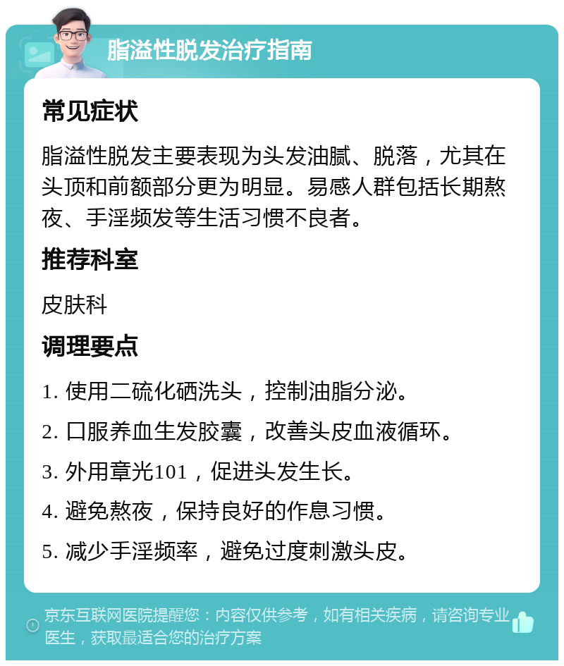 脂溢性脱发治疗指南 常见症状 脂溢性脱发主要表现为头发油腻、脱落，尤其在头顶和前额部分更为明显。易感人群包括长期熬夜、手淫频发等生活习惯不良者。 推荐科室 皮肤科 调理要点 1. 使用二硫化硒洗头，控制油脂分泌。 2. 口服养血生发胶囊，改善头皮血液循环。 3. 外用章光101，促进头发生长。 4. 避免熬夜，保持良好的作息习惯。 5. 减少手淫频率，避免过度刺激头皮。