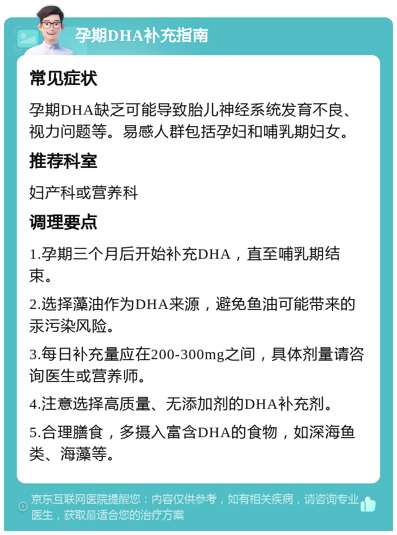 孕期DHA补充指南 常见症状 孕期DHA缺乏可能导致胎儿神经系统发育不良、视力问题等。易感人群包括孕妇和哺乳期妇女。 推荐科室 妇产科或营养科 调理要点 1.孕期三个月后开始补充DHA，直至哺乳期结束。 2.选择藻油作为DHA来源，避免鱼油可能带来的汞污染风险。 3.每日补充量应在200-300mg之间，具体剂量请咨询医生或营养师。 4.注意选择高质量、无添加剂的DHA补充剂。 5.合理膳食，多摄入富含DHA的食物，如深海鱼类、海藻等。