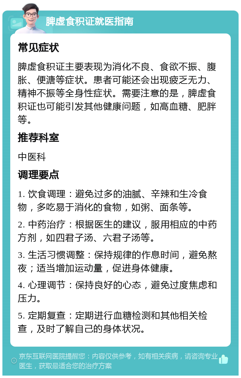 脾虚食积证就医指南 常见症状 脾虚食积证主要表现为消化不良、食欲不振、腹胀、便溏等症状。患者可能还会出现疲乏无力、精神不振等全身性症状。需要注意的是，脾虚食积证也可能引发其他健康问题，如高血糖、肥胖等。 推荐科室 中医科 调理要点 1. 饮食调理：避免过多的油腻、辛辣和生冷食物，多吃易于消化的食物，如粥、面条等。 2. 中药治疗：根据医生的建议，服用相应的中药方剂，如四君子汤、六君子汤等。 3. 生活习惯调整：保持规律的作息时间，避免熬夜；适当增加运动量，促进身体健康。 4. 心理调节：保持良好的心态，避免过度焦虑和压力。 5. 定期复查：定期进行血糖检测和其他相关检查，及时了解自己的身体状况。