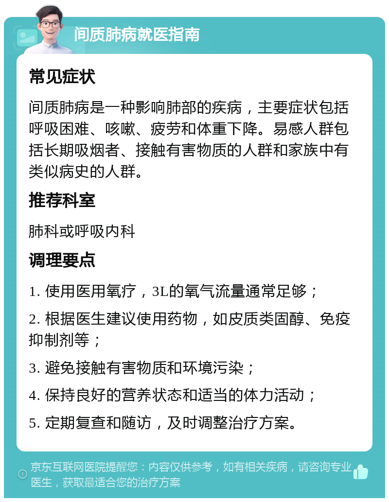 间质肺病就医指南 常见症状 间质肺病是一种影响肺部的疾病，主要症状包括呼吸困难、咳嗽、疲劳和体重下降。易感人群包括长期吸烟者、接触有害物质的人群和家族中有类似病史的人群。 推荐科室 肺科或呼吸内科 调理要点 1. 使用医用氧疗，3L的氧气流量通常足够； 2. 根据医生建议使用药物，如皮质类固醇、免疫抑制剂等； 3. 避免接触有害物质和环境污染； 4. 保持良好的营养状态和适当的体力活动； 5. 定期复查和随访，及时调整治疗方案。