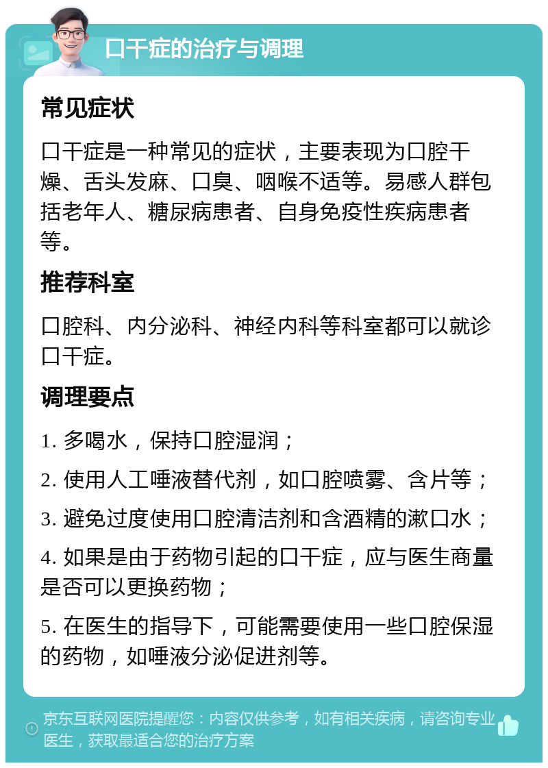 口干症的治疗与调理 常见症状 口干症是一种常见的症状，主要表现为口腔干燥、舌头发麻、口臭、咽喉不适等。易感人群包括老年人、糖尿病患者、自身免疫性疾病患者等。 推荐科室 口腔科、内分泌科、神经内科等科室都可以就诊口干症。 调理要点 1. 多喝水，保持口腔湿润； 2. 使用人工唾液替代剂，如口腔喷雾、含片等； 3. 避免过度使用口腔清洁剂和含酒精的漱口水； 4. 如果是由于药物引起的口干症，应与医生商量是否可以更换药物； 5. 在医生的指导下，可能需要使用一些口腔保湿的药物，如唾液分泌促进剂等。