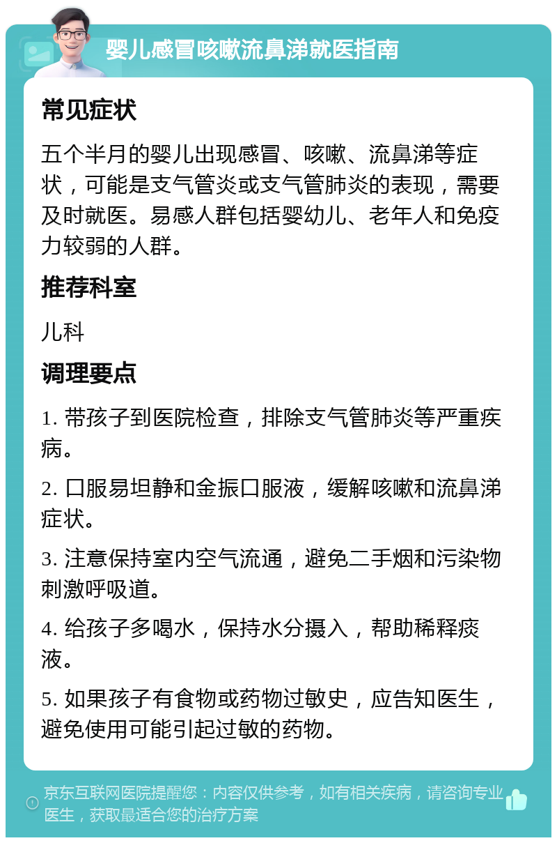 婴儿感冒咳嗽流鼻涕就医指南 常见症状 五个半月的婴儿出现感冒、咳嗽、流鼻涕等症状，可能是支气管炎或支气管肺炎的表现，需要及时就医。易感人群包括婴幼儿、老年人和免疫力较弱的人群。 推荐科室 儿科 调理要点 1. 带孩子到医院检查，排除支气管肺炎等严重疾病。 2. 口服易坦静和金振口服液，缓解咳嗽和流鼻涕症状。 3. 注意保持室内空气流通，避免二手烟和污染物刺激呼吸道。 4. 给孩子多喝水，保持水分摄入，帮助稀释痰液。 5. 如果孩子有食物或药物过敏史，应告知医生，避免使用可能引起过敏的药物。