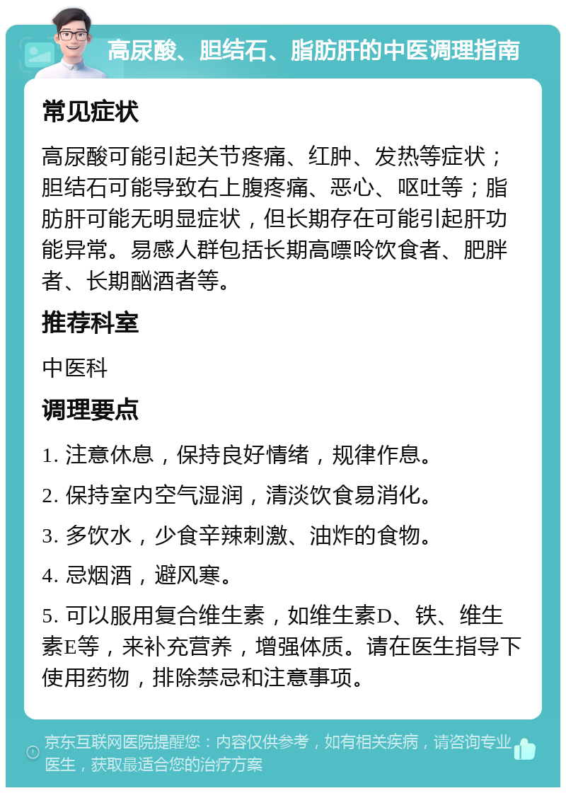 高尿酸、胆结石、脂肪肝的中医调理指南 常见症状 高尿酸可能引起关节疼痛、红肿、发热等症状；胆结石可能导致右上腹疼痛、恶心、呕吐等；脂肪肝可能无明显症状，但长期存在可能引起肝功能异常。易感人群包括长期高嘌呤饮食者、肥胖者、长期酗酒者等。 推荐科室 中医科 调理要点 1. 注意休息，保持良好情绪，规律作息。 2. 保持室内空气湿润，清淡饮食易消化。 3. 多饮水，少食辛辣刺激、油炸的食物。 4. 忌烟酒，避风寒。 5. 可以服用复合维生素，如维生素D、铁、维生素E等，来补充营养，增强体质。请在医生指导下使用药物，排除禁忌和注意事项。