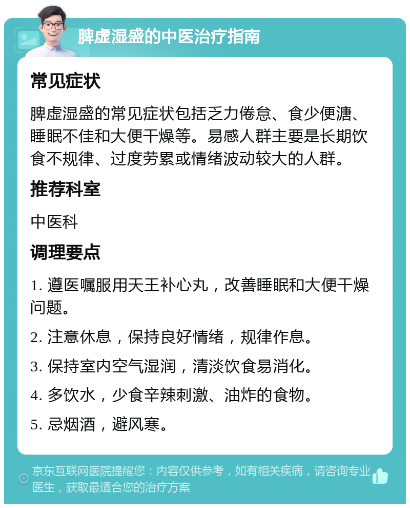 脾虚湿盛的中医治疗指南 常见症状 脾虚湿盛的常见症状包括乏力倦怠、食少便溏、睡眠不佳和大便干燥等。易感人群主要是长期饮食不规律、过度劳累或情绪波动较大的人群。 推荐科室 中医科 调理要点 1. 遵医嘱服用天王补心丸，改善睡眠和大便干燥问题。 2. 注意休息，保持良好情绪，规律作息。 3. 保持室内空气湿润，清淡饮食易消化。 4. 多饮水，少食辛辣刺激、油炸的食物。 5. 忌烟酒，避风寒。