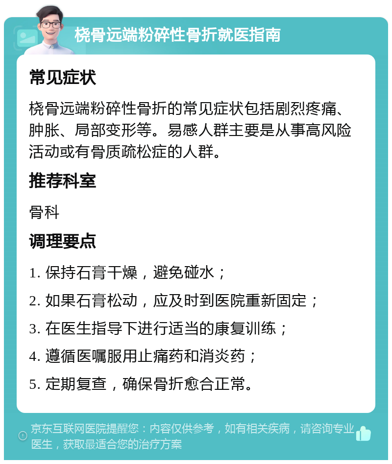 桡骨远端粉碎性骨折就医指南 常见症状 桡骨远端粉碎性骨折的常见症状包括剧烈疼痛、肿胀、局部变形等。易感人群主要是从事高风险活动或有骨质疏松症的人群。 推荐科室 骨科 调理要点 1. 保持石膏干燥，避免碰水； 2. 如果石膏松动，应及时到医院重新固定； 3. 在医生指导下进行适当的康复训练； 4. 遵循医嘱服用止痛药和消炎药； 5. 定期复查，确保骨折愈合正常。