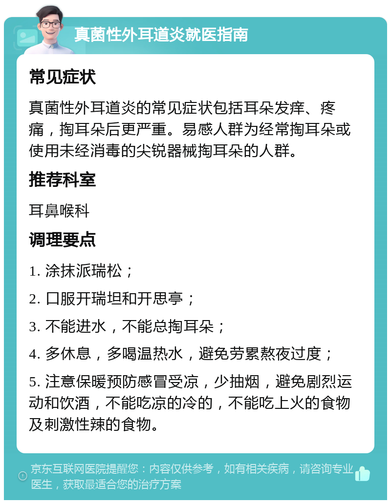 真菌性外耳道炎就医指南 常见症状 真菌性外耳道炎的常见症状包括耳朵发痒、疼痛，掏耳朵后更严重。易感人群为经常掏耳朵或使用未经消毒的尖锐器械掏耳朵的人群。 推荐科室 耳鼻喉科 调理要点 1. 涂抹派瑞松； 2. 口服开瑞坦和开思亭； 3. 不能进水，不能总掏耳朵； 4. 多休息，多喝温热水，避免劳累熬夜过度； 5. 注意保暖预防感冒受凉，少抽烟，避免剧烈运动和饮酒，不能吃凉的冷的，不能吃上火的食物及刺激性辣的食物。