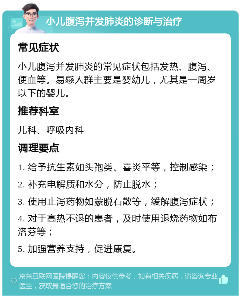 小儿腹泻并发肺炎的诊断与治疗 常见症状 小儿腹泻并发肺炎的常见症状包括发热、腹泻、便血等。易感人群主要是婴幼儿，尤其是一周岁以下的婴儿。 推荐科室 儿科、呼吸内科 调理要点 1. 给予抗生素如头孢类、喜炎平等，控制感染； 2. 补充电解质和水分，防止脱水； 3. 使用止泻药物如蒙脱石散等，缓解腹泻症状； 4. 对于高热不退的患者，及时使用退烧药物如布洛芬等； 5. 加强营养支持，促进康复。