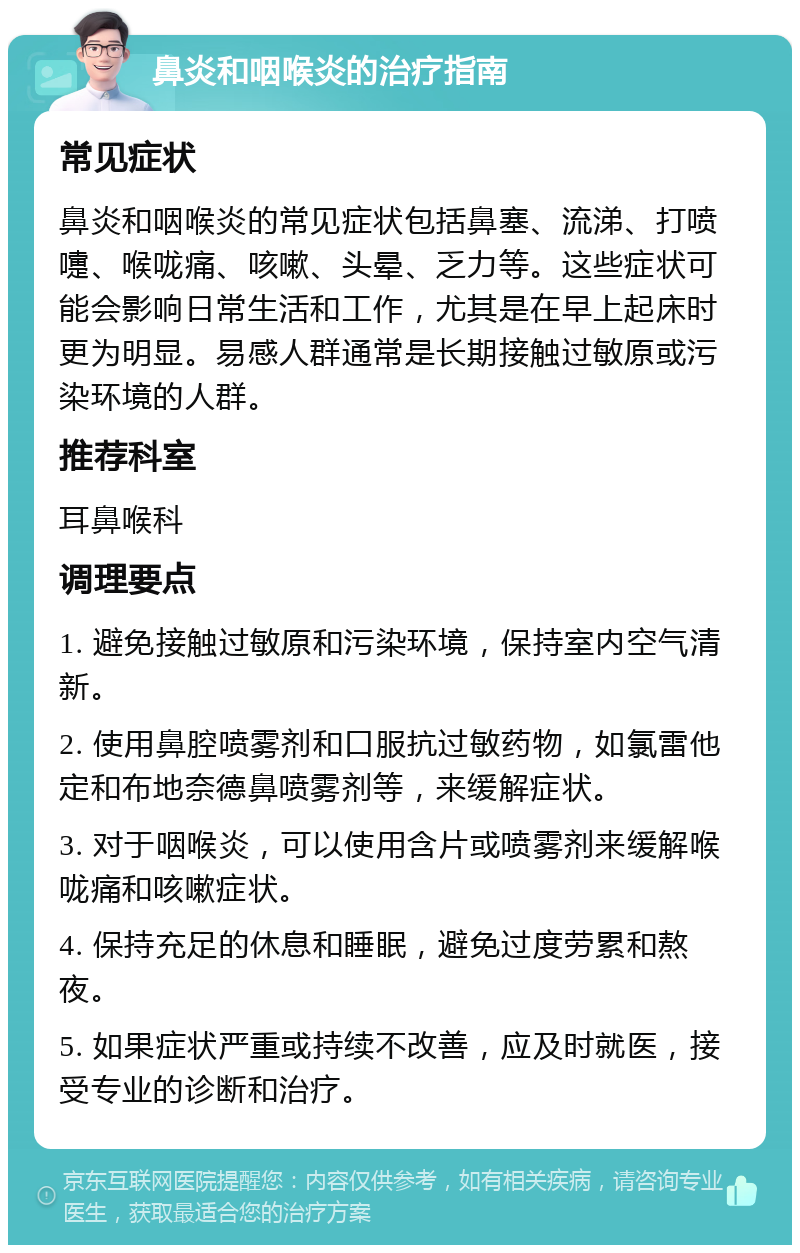 鼻炎和咽喉炎的治疗指南 常见症状 鼻炎和咽喉炎的常见症状包括鼻塞、流涕、打喷嚏、喉咙痛、咳嗽、头晕、乏力等。这些症状可能会影响日常生活和工作，尤其是在早上起床时更为明显。易感人群通常是长期接触过敏原或污染环境的人群。 推荐科室 耳鼻喉科 调理要点 1. 避免接触过敏原和污染环境，保持室内空气清新。 2. 使用鼻腔喷雾剂和口服抗过敏药物，如氯雷他定和布地奈德鼻喷雾剂等，来缓解症状。 3. 对于咽喉炎，可以使用含片或喷雾剂来缓解喉咙痛和咳嗽症状。 4. 保持充足的休息和睡眠，避免过度劳累和熬夜。 5. 如果症状严重或持续不改善，应及时就医，接受专业的诊断和治疗。