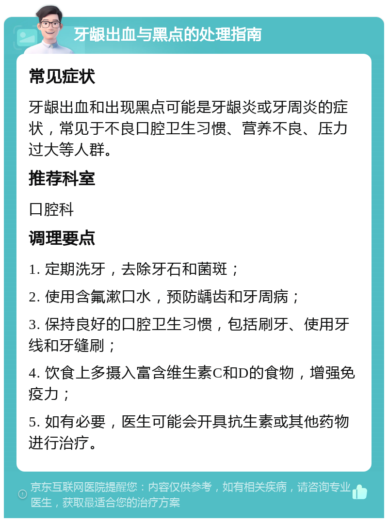 牙龈出血与黑点的处理指南 常见症状 牙龈出血和出现黑点可能是牙龈炎或牙周炎的症状，常见于不良口腔卫生习惯、营养不良、压力过大等人群。 推荐科室 口腔科 调理要点 1. 定期洗牙，去除牙石和菌斑； 2. 使用含氟漱口水，预防龋齿和牙周病； 3. 保持良好的口腔卫生习惯，包括刷牙、使用牙线和牙缝刷； 4. 饮食上多摄入富含维生素C和D的食物，增强免疫力； 5. 如有必要，医生可能会开具抗生素或其他药物进行治疗。