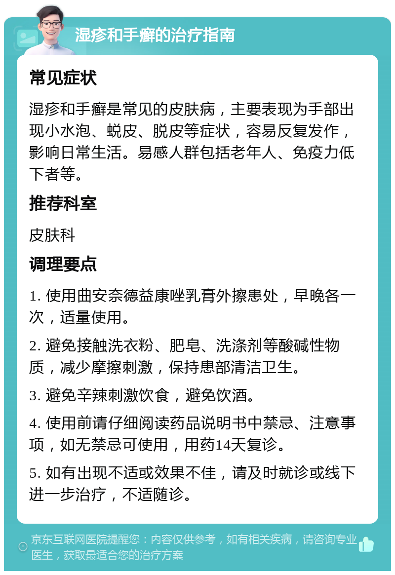 湿疹和手癣的治疗指南 常见症状 湿疹和手癣是常见的皮肤病，主要表现为手部出现小水泡、蜕皮、脱皮等症状，容易反复发作，影响日常生活。易感人群包括老年人、免疫力低下者等。 推荐科室 皮肤科 调理要点 1. 使用曲安奈德益康唑乳膏外擦患处，早晚各一次，适量使用。 2. 避免接触洗衣粉、肥皂、洗涤剂等酸碱性物质，减少摩擦刺激，保持患部清洁卫生。 3. 避免辛辣刺激饮食，避免饮酒。 4. 使用前请仔细阅读药品说明书中禁忌、注意事项，如无禁忌可使用，用药14天复诊。 5. 如有出现不适或效果不佳，请及时就诊或线下进一步治疗，不适随诊。