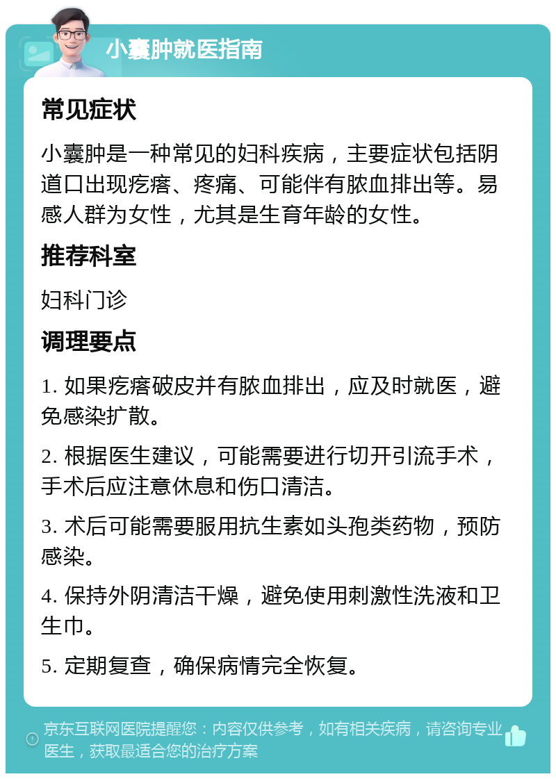 小囊肿就医指南 常见症状 小囊肿是一种常见的妇科疾病，主要症状包括阴道口出现疙瘩、疼痛、可能伴有脓血排出等。易感人群为女性，尤其是生育年龄的女性。 推荐科室 妇科门诊 调理要点 1. 如果疙瘩破皮并有脓血排出，应及时就医，避免感染扩散。 2. 根据医生建议，可能需要进行切开引流手术，手术后应注意休息和伤口清洁。 3. 术后可能需要服用抗生素如头孢类药物，预防感染。 4. 保持外阴清洁干燥，避免使用刺激性洗液和卫生巾。 5. 定期复查，确保病情完全恢复。