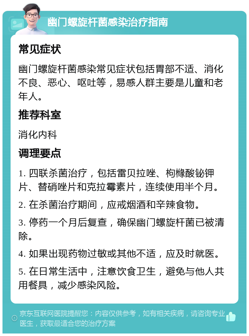 幽门螺旋杆菌感染治疗指南 常见症状 幽门螺旋杆菌感染常见症状包括胃部不适、消化不良、恶心、呕吐等，易感人群主要是儿童和老年人。 推荐科室 消化内科 调理要点 1. 四联杀菌治疗，包括雷贝拉唑、枸橼酸铋钾片、替硝唑片和克拉霉素片，连续使用半个月。 2. 在杀菌治疗期间，应戒烟酒和辛辣食物。 3. 停药一个月后复查，确保幽门螺旋杆菌已被清除。 4. 如果出现药物过敏或其他不适，应及时就医。 5. 在日常生活中，注意饮食卫生，避免与他人共用餐具，减少感染风险。