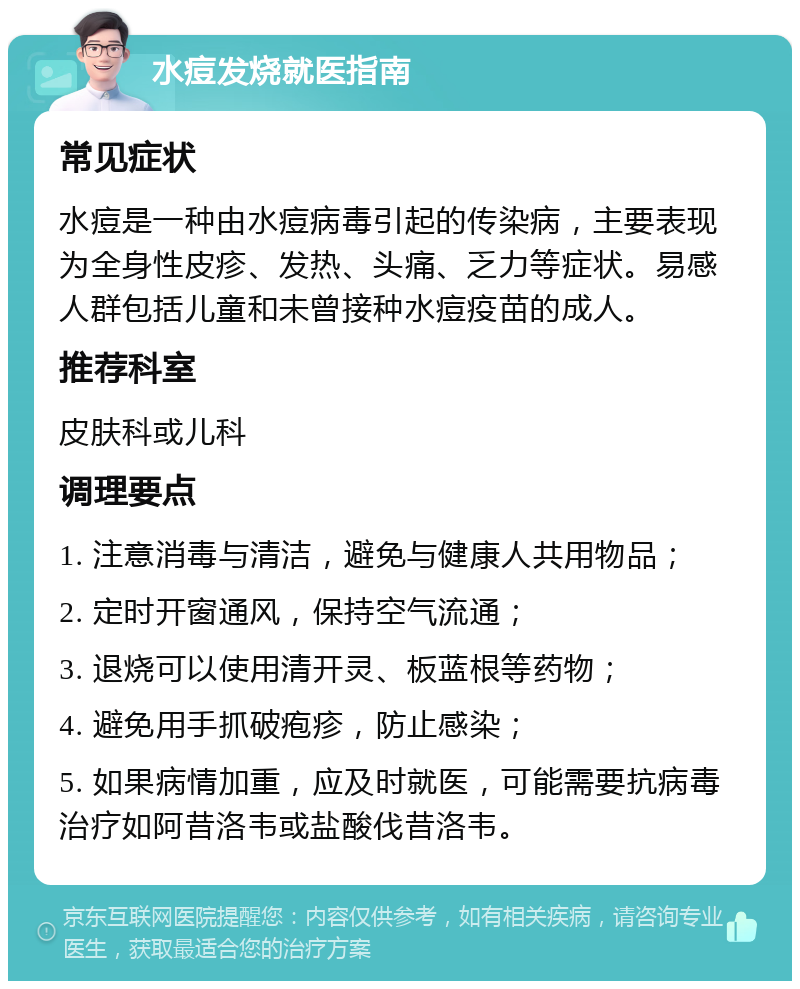 水痘发烧就医指南 常见症状 水痘是一种由水痘病毒引起的传染病，主要表现为全身性皮疹、发热、头痛、乏力等症状。易感人群包括儿童和未曾接种水痘疫苗的成人。 推荐科室 皮肤科或儿科 调理要点 1. 注意消毒与清洁，避免与健康人共用物品； 2. 定时开窗通风，保持空气流通； 3. 退烧可以使用清开灵、板蓝根等药物； 4. 避免用手抓破疱疹，防止感染； 5. 如果病情加重，应及时就医，可能需要抗病毒治疗如阿昔洛韦或盐酸伐昔洛韦。