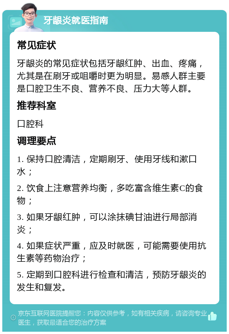 牙龈炎就医指南 常见症状 牙龈炎的常见症状包括牙龈红肿、出血、疼痛，尤其是在刷牙或咀嚼时更为明显。易感人群主要是口腔卫生不良、营养不良、压力大等人群。 推荐科室 口腔科 调理要点 1. 保持口腔清洁，定期刷牙、使用牙线和漱口水； 2. 饮食上注意营养均衡，多吃富含维生素C的食物； 3. 如果牙龈红肿，可以涂抹碘甘油进行局部消炎； 4. 如果症状严重，应及时就医，可能需要使用抗生素等药物治疗； 5. 定期到口腔科进行检查和清洁，预防牙龈炎的发生和复发。