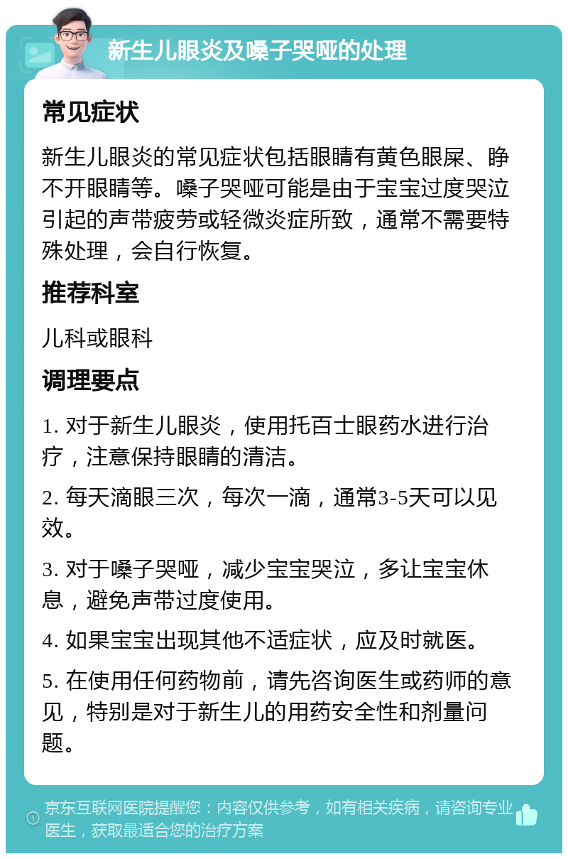 新生儿眼炎及嗓子哭哑的处理 常见症状 新生儿眼炎的常见症状包括眼睛有黄色眼屎、睁不开眼睛等。嗓子哭哑可能是由于宝宝过度哭泣引起的声带疲劳或轻微炎症所致，通常不需要特殊处理，会自行恢复。 推荐科室 儿科或眼科 调理要点 1. 对于新生儿眼炎，使用托百士眼药水进行治疗，注意保持眼睛的清洁。 2. 每天滴眼三次，每次一滴，通常3-5天可以见效。 3. 对于嗓子哭哑，减少宝宝哭泣，多让宝宝休息，避免声带过度使用。 4. 如果宝宝出现其他不适症状，应及时就医。 5. 在使用任何药物前，请先咨询医生或药师的意见，特别是对于新生儿的用药安全性和剂量问题。