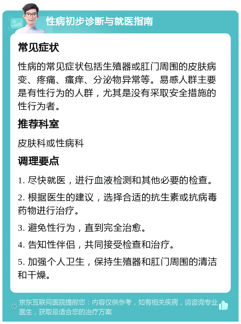 性病初步诊断与就医指南 常见症状 性病的常见症状包括生殖器或肛门周围的皮肤病变、疼痛、瘙痒、分泌物异常等。易感人群主要是有性行为的人群，尤其是没有采取安全措施的性行为者。 推荐科室 皮肤科或性病科 调理要点 1. 尽快就医，进行血液检测和其他必要的检查。 2. 根据医生的建议，选择合适的抗生素或抗病毒药物进行治疗。 3. 避免性行为，直到完全治愈。 4. 告知性伴侣，共同接受检查和治疗。 5. 加强个人卫生，保持生殖器和肛门周围的清洁和干燥。