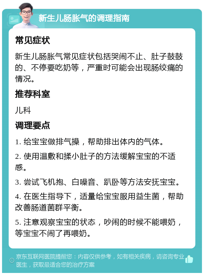 新生儿肠胀气的调理指南 常见症状 新生儿肠胀气常见症状包括哭闹不止、肚子鼓鼓的、不停要吃奶等，严重时可能会出现肠绞痛的情况。 推荐科室 儿科 调理要点 1. 给宝宝做排气操，帮助排出体内的气体。 2. 使用温敷和揉小肚子的方法缓解宝宝的不适感。 3. 尝试飞机抱、白噪音、趴卧等方法安抚宝宝。 4. 在医生指导下，适量给宝宝服用益生菌，帮助改善肠道菌群平衡。 5. 注意观察宝宝的状态，吵闹的时候不能喂奶，等宝宝不闹了再喂奶。