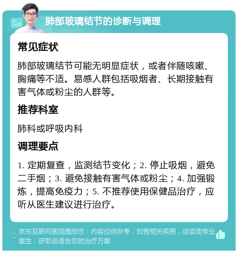 肺部玻璃结节的诊断与调理 常见症状 肺部玻璃结节可能无明显症状，或者伴随咳嗽、胸痛等不适。易感人群包括吸烟者、长期接触有害气体或粉尘的人群等。 推荐科室 肺科或呼吸内科 调理要点 1. 定期复查，监测结节变化；2. 停止吸烟，避免二手烟；3. 避免接触有害气体或粉尘；4. 加强锻炼，提高免疫力；5. 不推荐使用保健品治疗，应听从医生建议进行治疗。