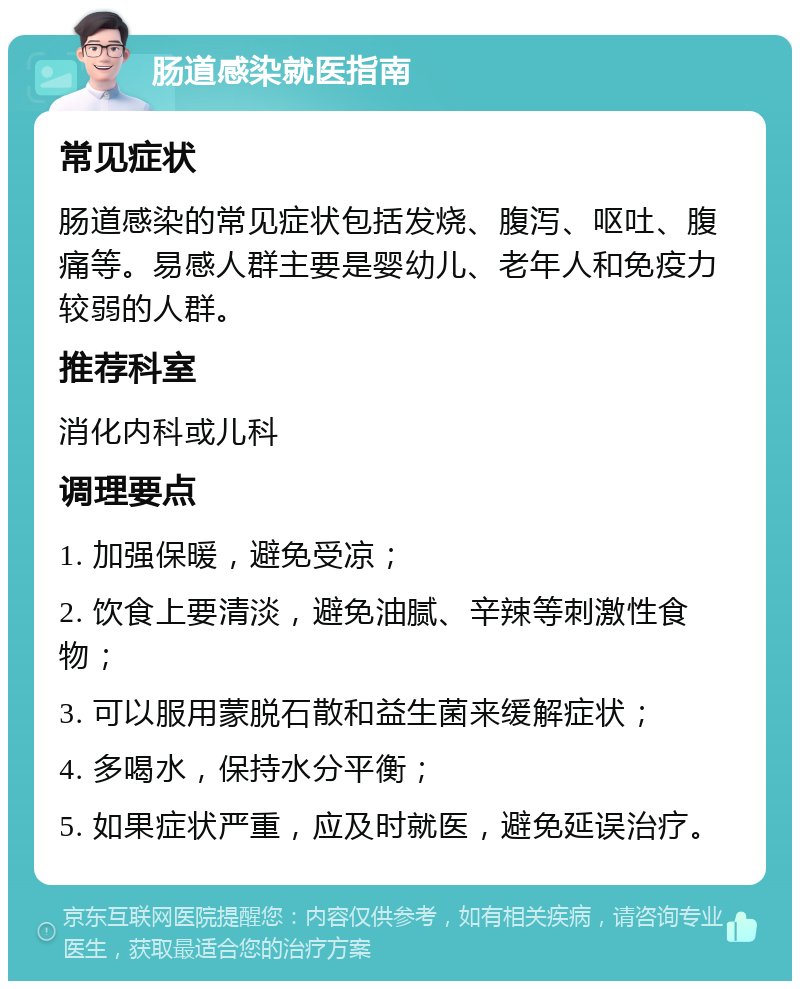 肠道感染就医指南 常见症状 肠道感染的常见症状包括发烧、腹泻、呕吐、腹痛等。易感人群主要是婴幼儿、老年人和免疫力较弱的人群。 推荐科室 消化内科或儿科 调理要点 1. 加强保暖，避免受凉； 2. 饮食上要清淡，避免油腻、辛辣等刺激性食物； 3. 可以服用蒙脱石散和益生菌来缓解症状； 4. 多喝水，保持水分平衡； 5. 如果症状严重，应及时就医，避免延误治疗。