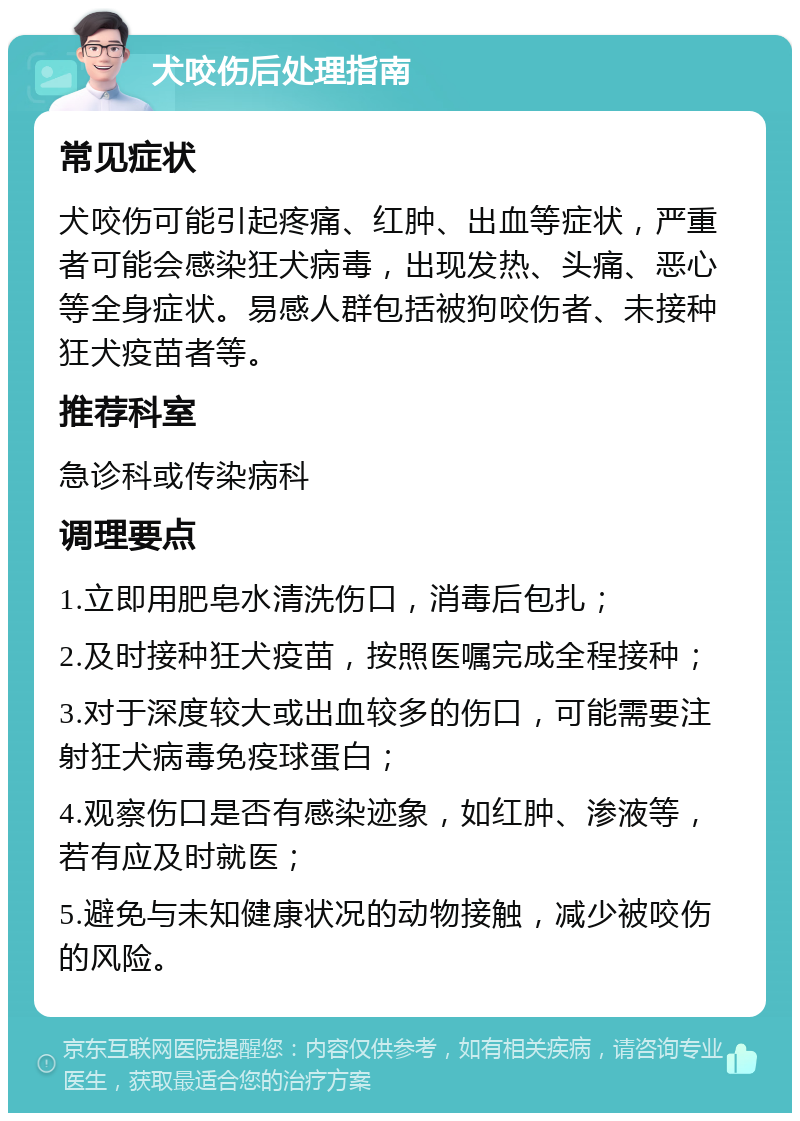 犬咬伤后处理指南 常见症状 犬咬伤可能引起疼痛、红肿、出血等症状，严重者可能会感染狂犬病毒，出现发热、头痛、恶心等全身症状。易感人群包括被狗咬伤者、未接种狂犬疫苗者等。 推荐科室 急诊科或传染病科 调理要点 1.立即用肥皂水清洗伤口，消毒后包扎； 2.及时接种狂犬疫苗，按照医嘱完成全程接种； 3.对于深度较大或出血较多的伤口，可能需要注射狂犬病毒免疫球蛋白； 4.观察伤口是否有感染迹象，如红肿、渗液等，若有应及时就医； 5.避免与未知健康状况的动物接触，减少被咬伤的风险。