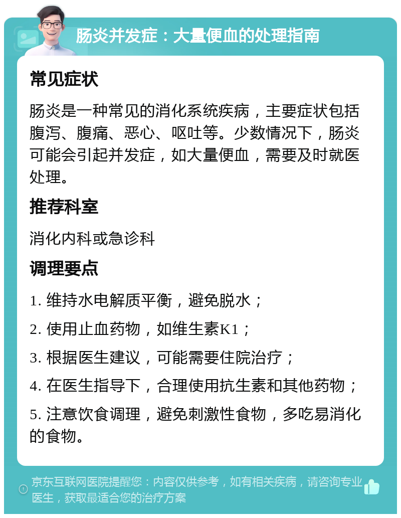 肠炎并发症：大量便血的处理指南 常见症状 肠炎是一种常见的消化系统疾病，主要症状包括腹泻、腹痛、恶心、呕吐等。少数情况下，肠炎可能会引起并发症，如大量便血，需要及时就医处理。 推荐科室 消化内科或急诊科 调理要点 1. 维持水电解质平衡，避免脱水； 2. 使用止血药物，如维生素K1； 3. 根据医生建议，可能需要住院治疗； 4. 在医生指导下，合理使用抗生素和其他药物； 5. 注意饮食调理，避免刺激性食物，多吃易消化的食物。