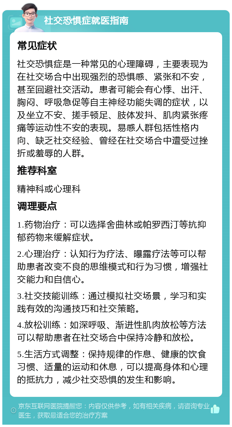 社交恐惧症就医指南 常见症状 社交恐惧症是一种常见的心理障碍，主要表现为在社交场合中出现强烈的恐惧感、紧张和不安，甚至回避社交活动。患者可能会有心悸、出汗、胸闷、呼吸急促等自主神经功能失调的症状，以及坐立不安、搓手顿足、肢体发抖、肌肉紧张疼痛等运动性不安的表现。易感人群包括性格内向、缺乏社交经验、曾经在社交场合中遭受过挫折或羞辱的人群。 推荐科室 精神科或心理科 调理要点 1.药物治疗：可以选择舍曲林或帕罗西汀等抗抑郁药物来缓解症状。 2.心理治疗：认知行为疗法、曝露疗法等可以帮助患者改变不良的思维模式和行为习惯，增强社交能力和自信心。 3.社交技能训练：通过模拟社交场景，学习和实践有效的沟通技巧和社交策略。 4.放松训练：如深呼吸、渐进性肌肉放松等方法可以帮助患者在社交场合中保持冷静和放松。 5.生活方式调整：保持规律的作息、健康的饮食习惯、适量的运动和休息，可以提高身体和心理的抵抗力，减少社交恐惧的发生和影响。