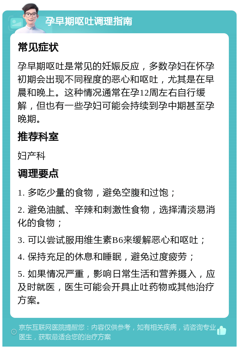 孕早期呕吐调理指南 常见症状 孕早期呕吐是常见的妊娠反应，多数孕妇在怀孕初期会出现不同程度的恶心和呕吐，尤其是在早晨和晚上。这种情况通常在孕12周左右自行缓解，但也有一些孕妇可能会持续到孕中期甚至孕晚期。 推荐科室 妇产科 调理要点 1. 多吃少量的食物，避免空腹和过饱； 2. 避免油腻、辛辣和刺激性食物，选择清淡易消化的食物； 3. 可以尝试服用维生素B6来缓解恶心和呕吐； 4. 保持充足的休息和睡眠，避免过度疲劳； 5. 如果情况严重，影响日常生活和营养摄入，应及时就医，医生可能会开具止吐药物或其他治疗方案。